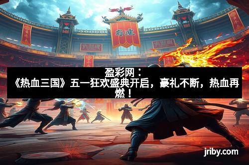盈彩网：《热血三国》五一狂欢盛典开启，豪礼不断，热血再燃！
