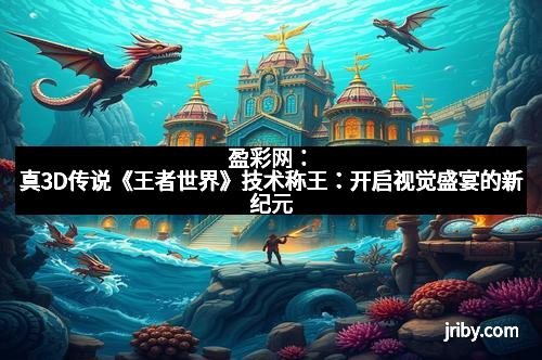盈彩网：真3D传说《王者世界》技术称王：开启视觉盛宴的新纪元