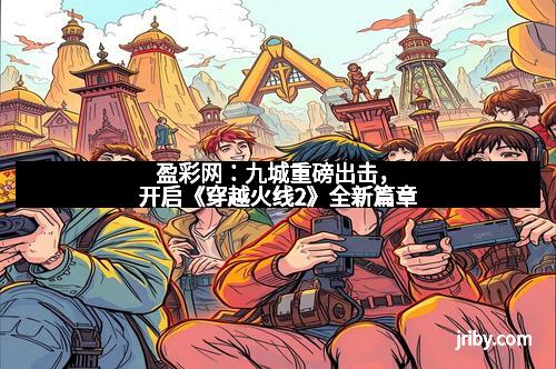 盈彩网：九城重磅出击，开启《穿越火线2》全新篇章